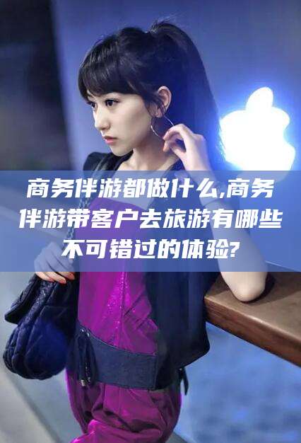 果洛商务伴游都做什么,商务伴游带客户去旅游有哪些不可错过的体验?