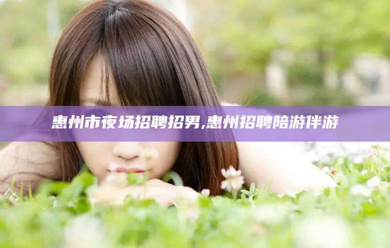 果洛惠州市夜场招聘招男,惠州招聘陪游伴游