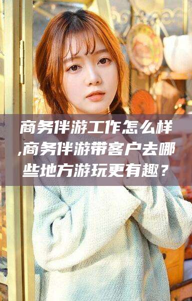 果洛商务伴游工作怎么样,商务伴游带客户去哪些地方游玩更有趣？