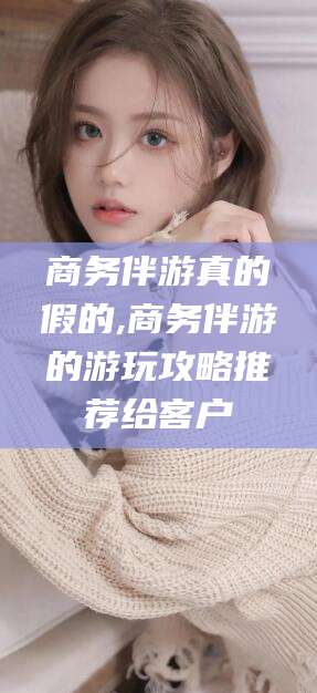 果洛商务伴游真的假的,商务伴游的游玩攻略推荐给客户