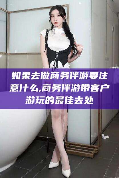 果洛如果去做商务伴游要注意什么,商务伴游带客户游玩的最佳去处