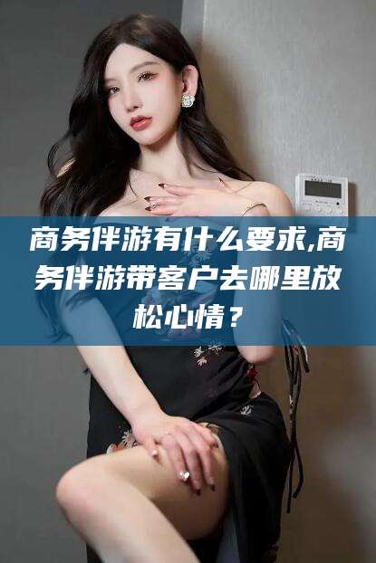 果洛商务伴游有什么要求,商务伴游带客户去哪里放松心情？
