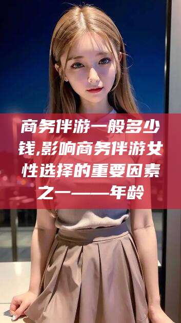 果洛商务伴游一般多少钱,影响商务伴游女性选择的重要因素之一——年龄