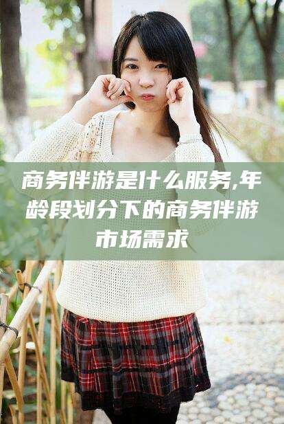 果洛商务伴游是什么服务,年龄段划分下的商务伴游市场需求