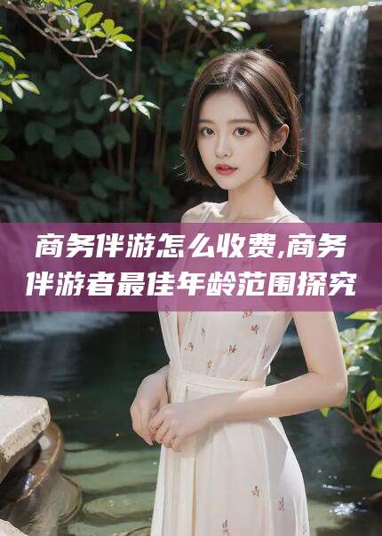 果洛商务伴游怎么收费,商务伴游者最佳年龄范围探究