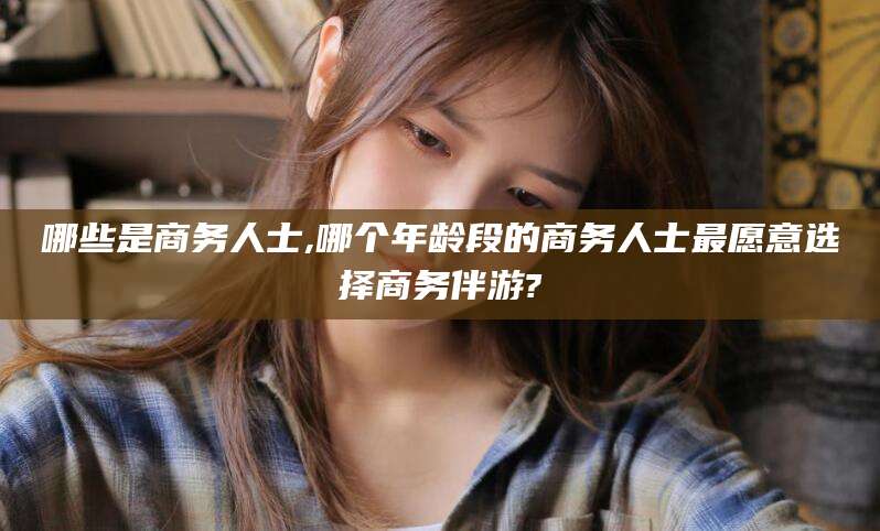 果洛哪些是商务人士,哪个年龄段的商务人士最愿意选择商务伴游?