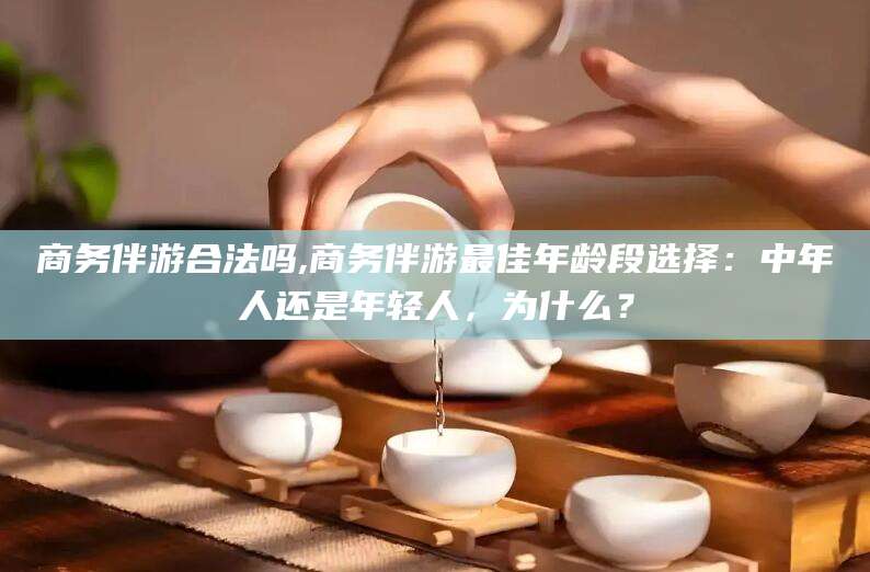 果洛商务伴游合法吗,商务伴游最佳年龄段选择：中年人还是年轻人，为什么？