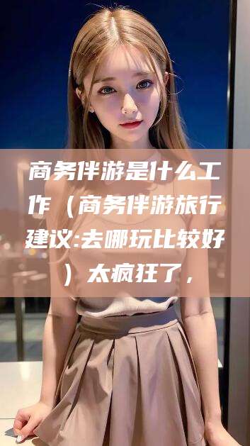 果洛商务伴游是什么工作（商务伴游旅行建议:去哪玩比较好）太疯狂了，