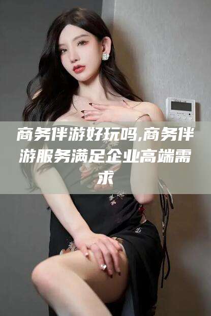 果洛商务伴游好玩吗,商务伴游服务满足企业高端需求