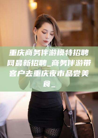 果洛重庆商务伴游模特招聘网最新招聘_商务伴游带客户去重庆夜市品尝美食_