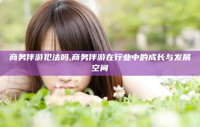 果洛商务伴游犯法吗,商务伴游在行业中的成长与发展空间