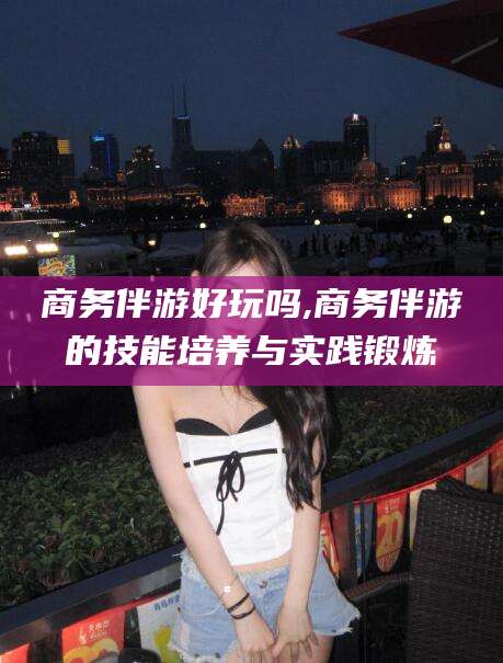 果洛商务伴游好玩吗,商务伴游的技能培养与实践锻炼