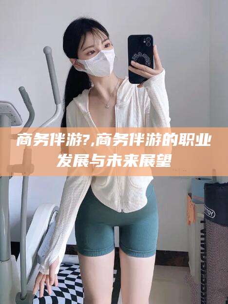 果洛商务伴游?,商务伴游的职业发展与未来展望