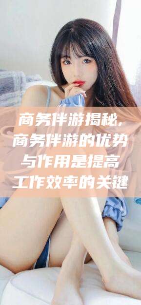 果洛商务伴游揭秘,商务伴游的优势与作用是提高工作效率的关键