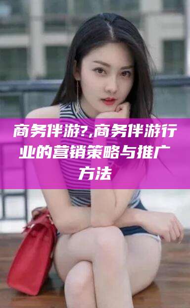 果洛商务伴游?,商务伴游行业的营销策略与推广方法