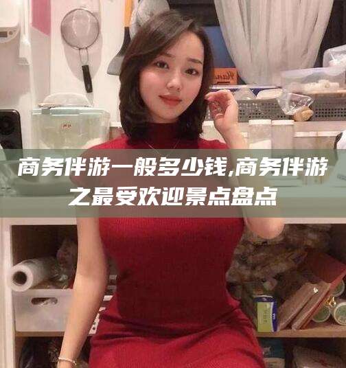 果洛商务伴游一般多少钱,商务伴游之最受欢迎景点盘点
